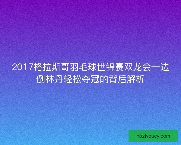 2017格拉斯哥羽毛球世锦赛双龙会一边倒林丹轻松夺冠的背后解析
