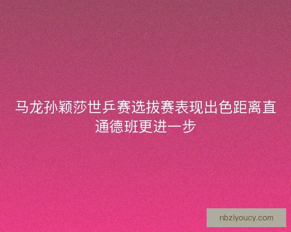 马龙孙颖莎世乒赛选拔赛表现出色距离直通德班更进一步