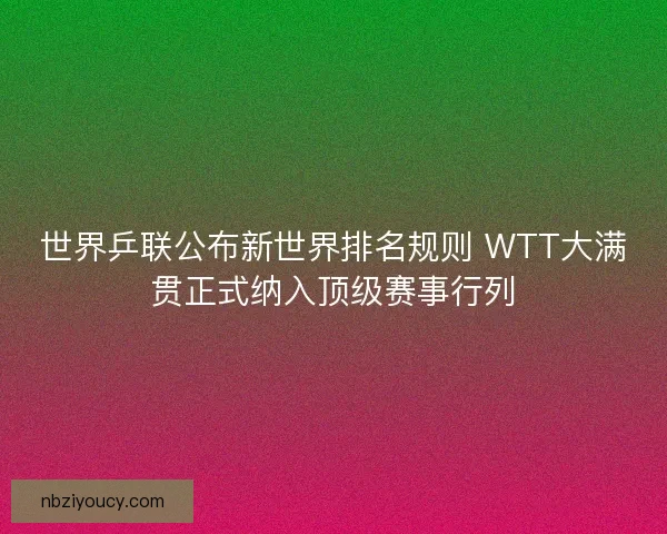 世界乒联公布新世界排名规则 WTT大满贯正式纳入顶级赛事行列