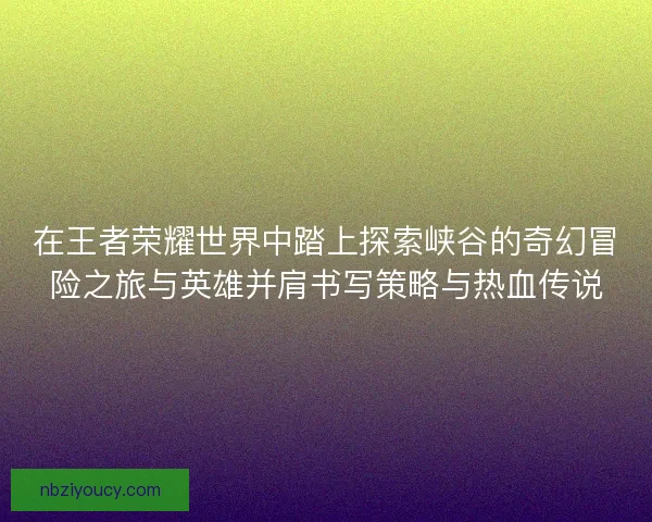 在王者荣耀世界中踏上探索峡谷的奇幻冒险之旅与英雄并肩书写策略与热血传说