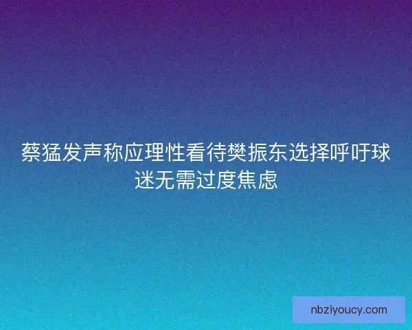 蔡猛发声称应理性看待樊振东选择呼吁球迷无需过度焦虑